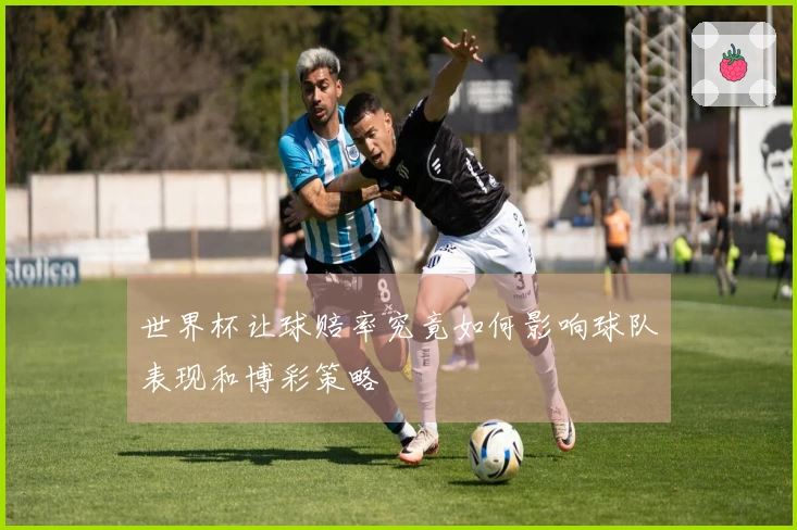 世界杯让球赔率究竟如何影响球队表现和博彩策略