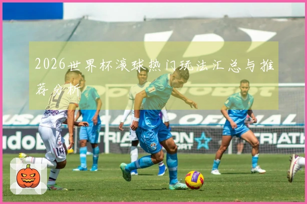 2026世界杯滚球热门玩法汇总与推荐分析
